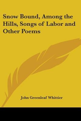 Snow Bound, Among the Hills, Songs of Labor and Other Poems by Whittier, John Greenleaf