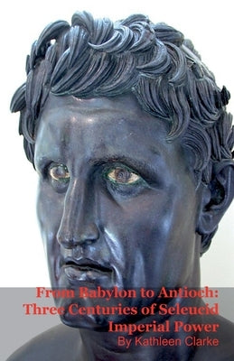 From Babylon to Antioch: Three Centuries of Seleucid Imperial Power by Clarke, Kathleen