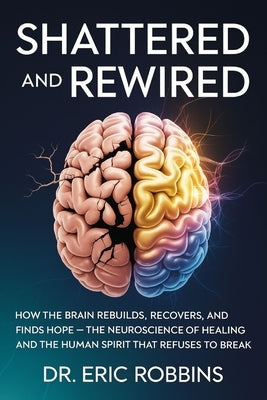 Shattered and Rewired: How the Brain Rebuilds, Recovers, and Finds Hope - The Neuroscience of Healing and the Human Spirit That Refuses to Break by Robbins, Eric