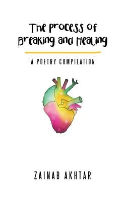 The Process of Breaking and Healing: A Poetry Compilation by Akhtar, Zainab