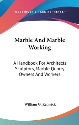 Marble And Marble Working: A Handbook For Architects, Sculptors, Marble Quarry Owners And Workers by Renwick, William G.