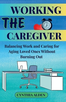 The Working Caregiver: Balancing Work and Caring for Aging Loved Ones Without Burning Out by Alden, Cynthia
