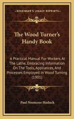 The Wood Turner's Handy Book: A Practical Manual for Workers at the Lathe, Embracing Information on the Tools, Appliances, and Processes Employed in by Hasluck, Paul N.