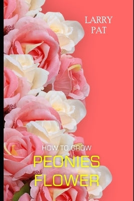 How to Grow Peonies: The beginners guide to growing, caring and harvesting peonies at home and garden plus beautiful varieties by Pat, Larry