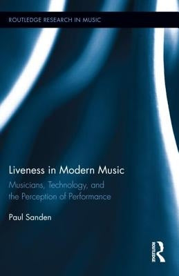 Liveness in Modern Music: Musicians, Technology, and the Perception of Performance by Sanden, Paul
