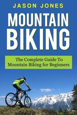 Mountain Biking: The Complete Guide To Mountain Biking For Beginners by Jones, Jason