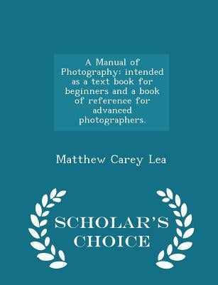 A Manual of Photography: Intended as a Text Book for Beginners and a Book of Reference for Advanced Photographers. - Scholar's Choice Edition by Lea, Matthew Carey