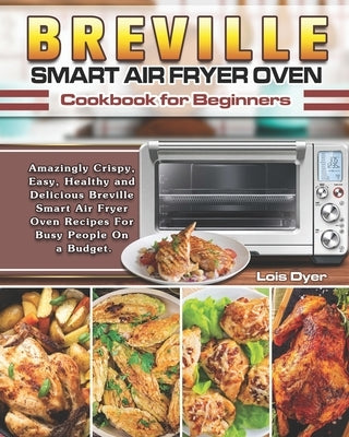 Breville Smart Air Fryer Oven Cookbook for Beginners: Amazingly Crispy, Easy, Healthy and Delicious Breville Smart Air Fryer Oven Recipes For Busy Peo by Dyer, Lois