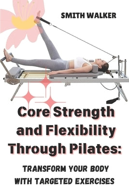 Core Strength and Flexibility Through Pilates: Transform Your Body with Targeted Exercises. by Walker, Smith