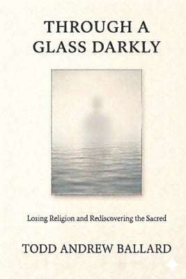 Through A Glass Darkly: Losing Religion and Rediscovering the Sacred by Ballard, Todd Andrew