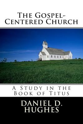 The Gospel-Centered Church: A Study In the Book of Titus by Hughes, Daniel D.