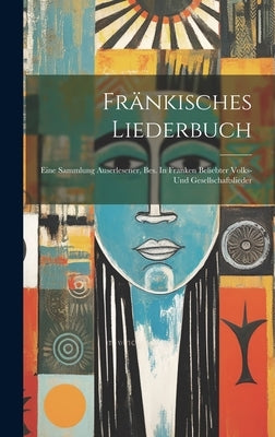 Fränkisches Liederbuch: Eine Sammlung Auserlesener, Bes. In Franken Beliebter Volks- Und Gesellschaftslieder by Anonymous