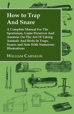 How to Trap and Snare - A Complete Manual for the Sportsman, Game Preserver and Amateur on the Art of Taking Animals and Birds in Traps, Snares and Ne by Carnegie, William
