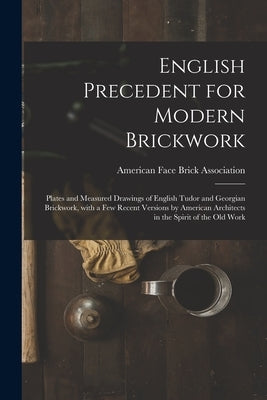 English Precedent for Modern Brickwork: Plates and Measured Drawings of English Tudor and Georgian Brickwork, With a Few Recent Versions by American A by American Face Brick Association