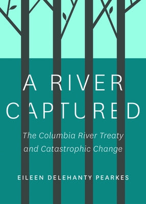 A River Captured: The Columbia River Treaty and Catastrophic Change - Revised and Updated by Pearkes, Eileen Delehanty
