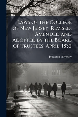 Laws of the College of New Jersey; Revised, Amended and Adopted by the Board of Trustees, April, 1832 by Princeton University [From Old Catalog]