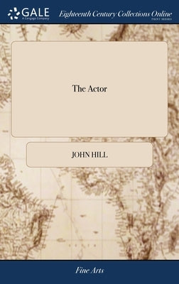 The Actor: Or, a Treatise on the art of Playing. A new Work, Written by the Author of the Former, and Adapted to the Present Stat by Hill, John