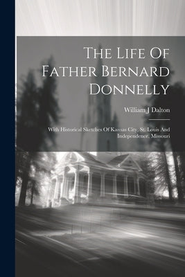The Life Of Father Bernard Donnelly; With Historical Sketches Of Kansas City, St. Louis And Independence, Missouri by J, Dalton William