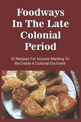 Foodways In The Late Colonial Period: 32 Recipes For Anyone Wanting To Re-Create A Colonial Era Event: Old Cooking Methods And Recipes by Vredeveld, Albertina