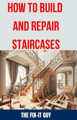 How to Build and Repair Staircases: Step-by-Step Instructions, Expert Tips, and Troubleshooting for Railings, Balusters, Treads, Risers, and More by Guy, The Fix-It