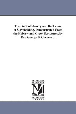 The Guilt of Slavery and the Crime of Slaveholding, Demonstrated From the Hebrew and Greek Scriptures. by Rev. George B. Cheever ... by Cheever, George Barrell