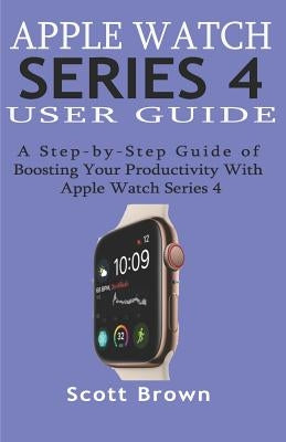 Apple Watch Series 4 User Guide: A Step-by-Step Guide of Boosting your Productivity with Apple Watch Series 4 by Brown, Scott