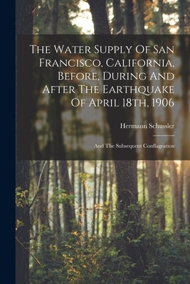 The Water Supply Of San Francisco, California, Before, During And After The Earthquake Of April 18th, 1906: And The Subsequent Conflagration by Schussler, Hermann