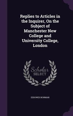 Replies to Articles in the Inquirer, On the Subject of Manchester New College and University College, London by Bowman, Eddowes