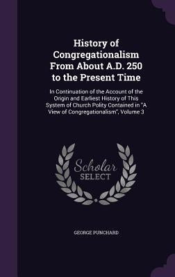 History of Congregationalism From About A.D. 250 to the Present Time: In Continuation of the Account of the Origin and Earliest History of This System by Punchard, George