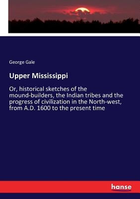 Upper Mississippi: Or, historical sketches of the mound-builders, the Indian tribes and the progress of civilization in the North-west, from A.D. 1600 by Gale, George