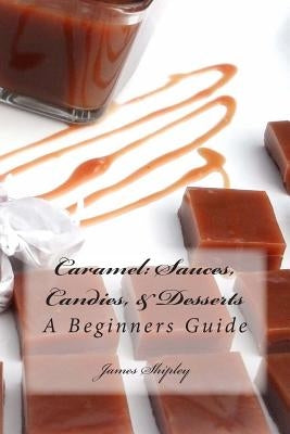 Caramel: Sauces, Candies, & Desserts: A Beginners Guide by Shipley, James