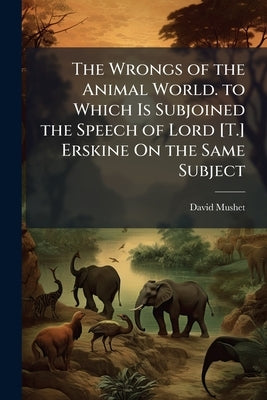 The Wrongs of the Animal World. to Which Is Subjoined the Speech of Lord [T.] Erskine On the Same Subject by Mushet, David