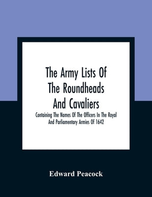 The Army Lists Of The Roundheads And Cavaliers, Containing The Names Of The Officers In The Royal And Parliamentary Armies Of 1642 by Peacock, Edward