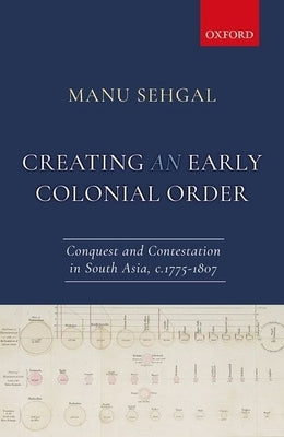 Creating an Early Colonial Order: Conquest and Contestation in South Asia, C.1775-1807 by Sehgal, Manu