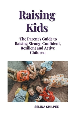 Raising Kids: The Parent's Guide to Raising Strong, Confident, Resilient and Active Children by Shilpee, Selina