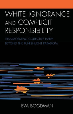 White Ignorance and Complicit Responsibility: Transforming Collective Harm beyond the Punishment Paradigm by Boodman, Eva