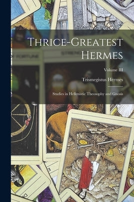 Thrice-Greatest Hermes; Studies in Hellenistic Theosophy and Gnosis; Volume III by Trismegistus, Hermes