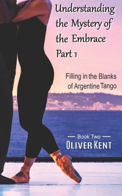 Understanding the Mystery of the Embrace Part 1: Filling in the Blanks of Argentine Tango Book 2 by Kent, Oliver