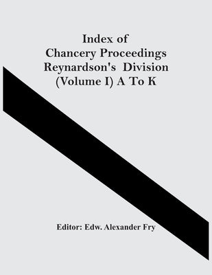 Index Of Chancery Proceedings Reynardson'S Division (Volume I) A To K by Alexander Fry, Edw