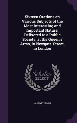 Sixteen Orations on Various Subjects of the Most Interesting and Important Nature; Delivered to a Public Society, at the Queen's Arms, in Newgate-Stre by Wetherall, John