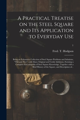 A Practical Treatise on the Steel Square and Its Application to Everyday Use: Being an Exhaustive Collection of Steel Square Problems and Solutions, o by Hodgson, Fred T. (Frederick Thomas)