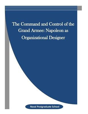 The Command and Control of the Grand Armee: Napoleon as Organizational Designer by Penny Hill Press Inc