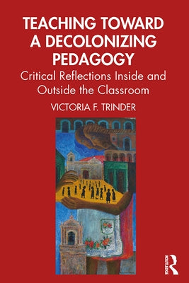 Teaching Toward a Decolonizing Pedagogy: Critical Reflections Inside and Outside the Classroom by Trinder, Victoria F.