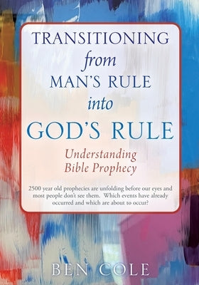 Transitioning from Man's Rule into God's Rule: Understanding Bible Prophecy by Cole, Ben