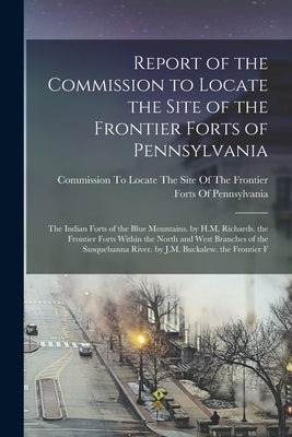Report of the Commission to Locate the Site of the Frontier Forts of Pennsylvania: The Indian Forts of the Blue Mountains. by H.M. Richards. the Front by Commission to Locate the Site of the
