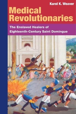 Medical Revolutionaries: The Enslaved Healers of Eighteenth-Century Saint Domingue by Weaver, Karol K.