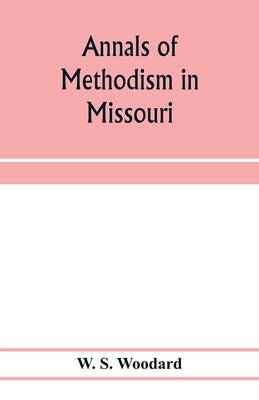 Annals of Methodism in Missouri: containing an outline of the ministerial life of more than one thousand preachers, and sketches of more than three hu by S. Woodard, W.