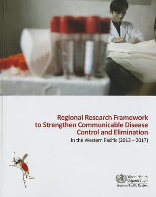 Regional Research Framework to Strengthen Communicable Disease Control and Elimination in the Western Pacific: 2013-2017 by Who Regional Office for the Western Paci