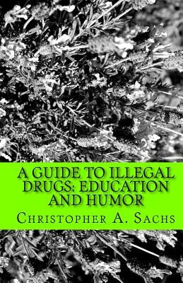 A Guide to Illegal Drugs: Education and Humor by Sachs, Christopher A.