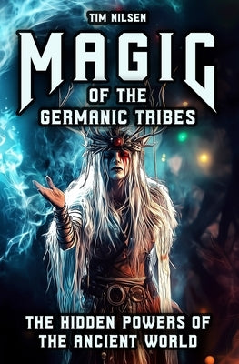 Magic of the Germanic Tribes - The hidden powers of the Ancient World: A journey through Mythology, sorcery and Norse Magic of Seers, Wizards and Anci by Nilsen, Tim